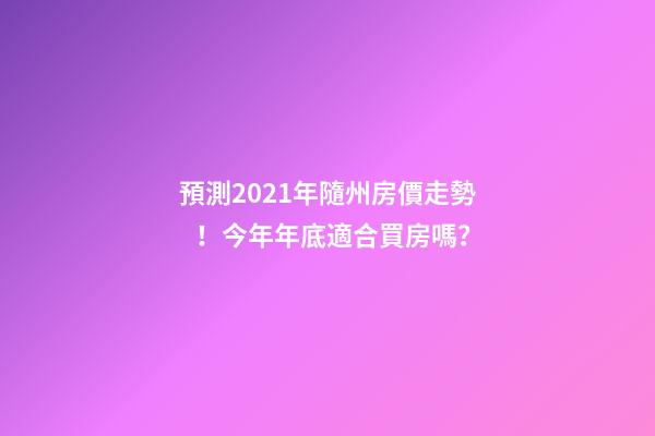 預測2021年隨州房價走勢！今年年底適合買房嗎？